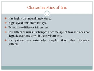 Characteristics of Iris
 Has highly distinguishing texture.
 Right eye differs from left eye.
 Twins have different iris texture.
 Iris pattern remains unchanged after the age of two and does not
degrade overtime or with the environment.
 Iris patterns are extremely complex than other biometric
patterns.
 