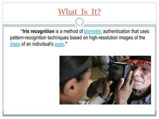 What Is It?
“Iris recognition is a method of biometric authentication that uses
pattern-recognition techniques based on high-resolution images of the
irises of an individual's eyes.”
 