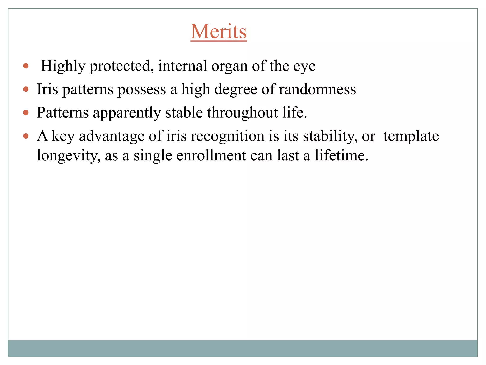  Highly protected, internal organ of the eye
 Iris patterns possess a high degree of randomness
 Patterns apparently stable throughout life.
 A key advantage of iris recognition is its stability, or template
longevity, as a single enrollment can last a lifetime.
Merits
 