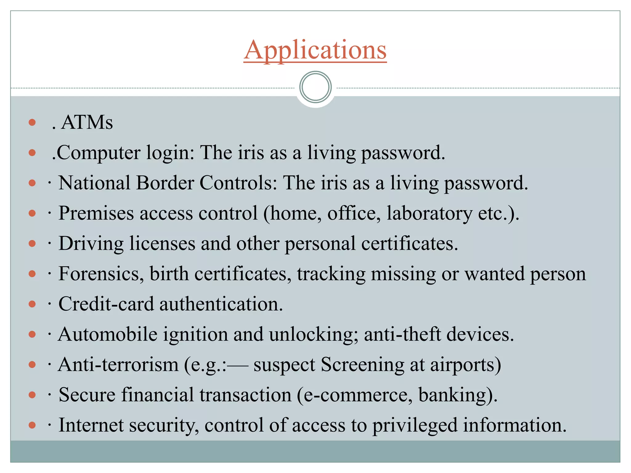 Applications
 . ATMs
 .Computer login: The iris as a living password.
 · National Border Controls: The iris as a living password.
 · Premises access control (home, office, laboratory etc.).
 · Driving licenses and other personal certificates.
 · Forensics, birth certificates, tracking missing or wanted person
 · Credit-card authentication.
 · Automobile ignition and unlocking; anti-theft devices.
 · Anti-terrorism (e.g.:— suspect Screening at airports)
 · Secure financial transaction (e-commerce, banking).
 · Internet security, control of access to privileged information.
 