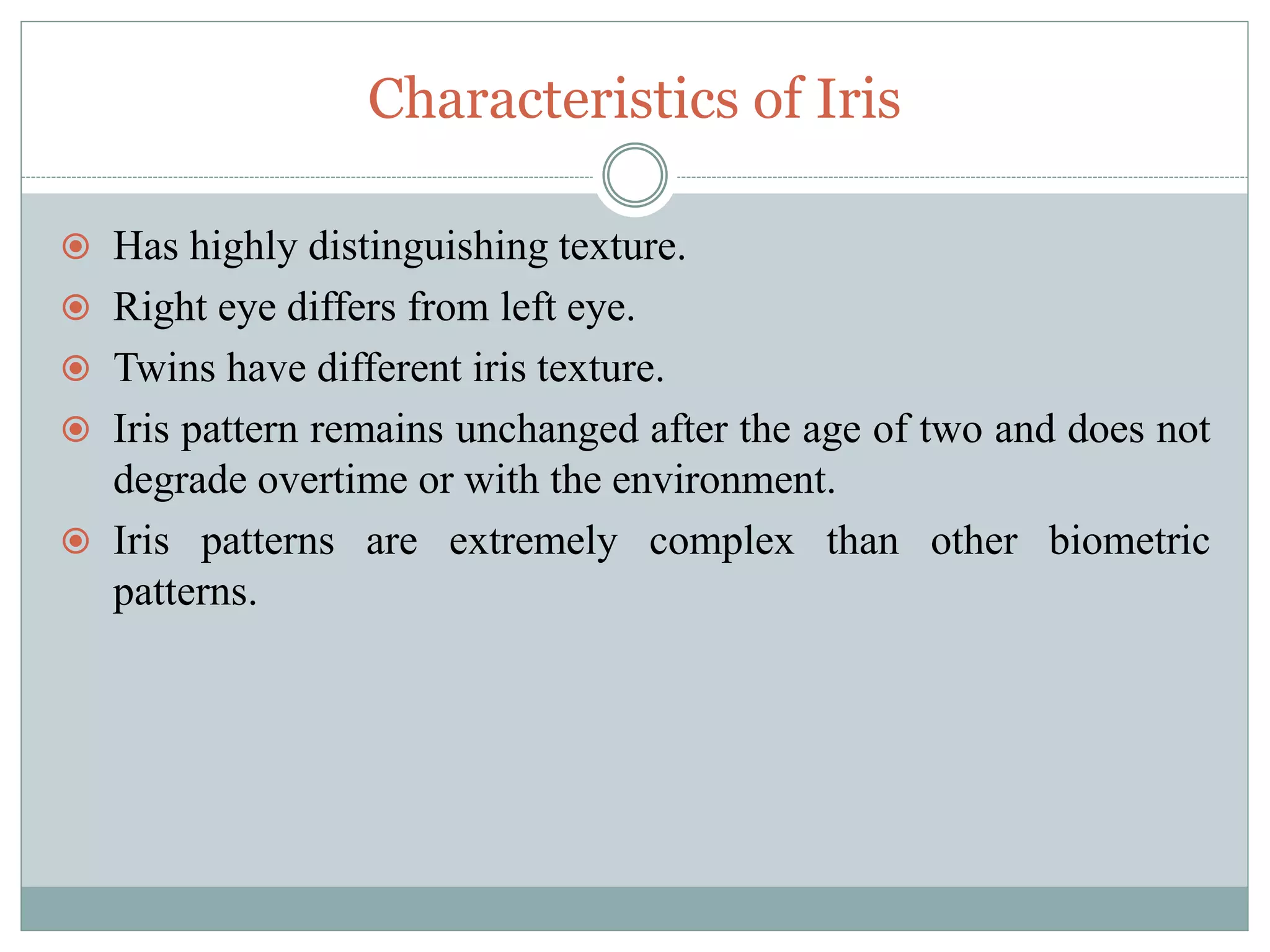 Characteristics of Iris
 Has highly distinguishing texture.
 Right eye differs from left eye.
 Twins have different iris texture.
 Iris pattern remains unchanged after the age of two and does not
degrade overtime or with the environment.
 Iris patterns are extremely complex than other biometric
patterns.
 
