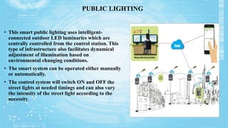 • This smart public lighting uses intelligent-
connected outdoor LED luminaries which are
centrally controlled from the control station. This
type of infrastructure also facilitates dynamical
adjustment of illumination based on
environmental changing conditions.
• The smart system can be operated either manually
or automatically.
• The control system will switch ON and OFF the
street lights at needed timings and can also vary
the intensity of the street light according to the
necessity.
PUBLIC LIGHTING
 