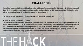 CHALLENGES
One of the biggest challenges of implementing millions of new devices for the Smart Grid is that each of
these devices could become a potential target for hackers, being in this sense security a vital point to be
solved with full safeguards against intrusion by a third party.
Ukraine attack is a wake-up call, this attack was relatively short-lived.
Around 3:30p.m. December 23 ,2015
Ukraine experienced the first confirmed cyber-takedown of a power system. Prykarpattya Oblenergo, a
power distributor says 27 of its substations went dead. Immediately, 103 cities were "completely blacked
out," and another 186 cities were left partially in the dark. Hackers launched a telephone denial-of
service attack against customer call centres Within a few hours, electricity was flowing again. But the
control centres were not fully operational even after two months later.
 