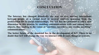 The Internet has changed drastically the way we live, moving interactions
between people at a virtual level in several contexts spanning from the
professional life to social relationships. The IoT has the potential to add a new
dimension to this process by enabling communications with and among smart
objects, thus leading to the vision of “anytime, anywhere, any media, anything”
communications.
The better future of the mankind lies in the development of IoT. There is no
doubt that IoT will change the way we interact with devices, things or systems.
CONCLUSTION
 