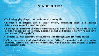 INTRODUCTION
Technology plays important role in our day to day life.
Internet is an integral part of todays society, connecting people and sharing
information from all around the globe.
If change our mind sets of what the internet is, and what it is used for, we will have to
decide who can use the internet, machines as well as humans. This way we can have
an Internet of Things (IoT)
The term IoT was coined by Kevin Ashton 1999 through Auto-ID centre at MIT
IoT is the network of physical objects or "things" embedded with electronics,
software, sensors, and network connectivity, which enables these objects to collect
and exchange data.
 