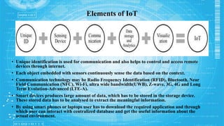 • Unique identification is used for communication and also helps to control and access remote
devices through internet.
• Each object embedded with sensors continuously sense the data based on the context.
• Communication technology may be Radio Frequency Identification (RFID), Bluetooth, Near
Field Communication (NFC), Wi-Fi, ultra wide bandwidth(UWB), Z-wave, 3G, 4G and Long
Term Evolution-Advanced (LTE-A).
• Smart devices produces large amount of data, which has to be stored in the storage device.
These stored data has to be analysed to extract the meaningful information.
• By using smart phones or laptops user has to download the required application and through
which user can interact with centralized database and get the useful information about the
actual environment.
Elements of IoT
 