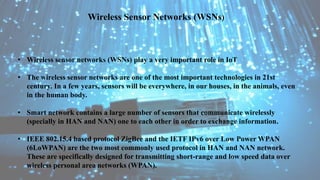 • Wireless sensor networks (WSNs) play a very important role in IoT
• The wireless sensor networks are one of the most important technologies in 21st
century. In a few years, sensors will be everywhere, in our houses, in the animals, even
in the human body.
• Smart network contains a large number of sensors that communicate wirelessly
(specially in HAN and NAN) one to each other in order to exchange information.
• IEEE 802.15.4 based protocol ZigBee and the IETF IPv6 over Low Power WPAN
(6LoWPAN) are the two most commonly used protocol in HAN and NAN network.
These are specifically designed for transmitting short-range and low speed data over
wireless personal area networks (WPAN).
Wireless Sensor Networks (WSNs)
 