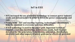 IoT in EEE
• IOT increased the use of wireless technology to connect power industry
assets and infrastructure in order to lower the power consumption and
cost.
• Fusing both – IoT and machine learning, technologies will definitely
help the mankind to overcome real-time difficulties.
• If IoT technology is used in the smart grid, important technical
support – real time monitoring, maintenance assist, fault location
detection for the generation, transmission, substation, distribution,
electricity and other aspects of power grid can be effectively provided
 