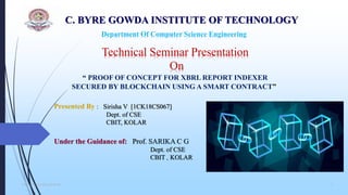 C. BYRE GOWDA INSTITUTE OF TECHNOLOGY
Department Of Computer Science Engineering
“ PROOF OF CONCEPT FOR XBRL REPORT INDEXER
SECURED BY BLOCKCHAIN USING A SMART CONTRACT”
Presented By : Sirisha V [1CK18CS067]
Dept. of CSE
CBIT, KOLAR
Under the Guidance of: Prof. SARIKA C G
Dept. of CSE
CBIT , KOLAR
Technical Seminar Presentation
On
Dept. of CSE,CBIT,KOLAR 1
 