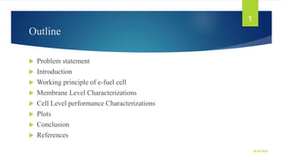 Outline
 Problem statement
 Introduction
 Working principle of e-fuel cell
 Membrane Level Characterizations
 Cell Level performance Characterizations
 Plots
 Conclusion
 References
29-02-2024
1
 
