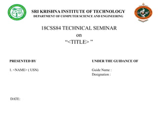 SRI KRISHNA INSTITUTE OF TECHNOLOGY
DEPARTMENT OF COMPUTER SCIENCE AND ENGINEERING
18CSS84 TECHNICAL SEMINAR
on
“<TITLE> ”
PRESENTED BY UNDER THE GUIDANCE OF
1. <NAME> ( USN) Guide Name :
Designation :
DATE:
 
