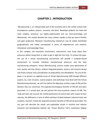 VIRTUAL MANUFACTURING SYSTEM 2016
Department of Mechanical Engineering , AIT, Bangalore 560107 Page 1
CHAPTER 1 : INTRODUCTION
Manufacturing is an indispensable part of the economy and is the central activity that
encompasses product, process, resources and plant. Nowadays products are more and
more complex, processes are highly-sophisticated and use micro-technology and
Mechatronic, the market demand (lot sizes) evolves rapidly so that we need a flexible
and agile production. Moreover manufacturing enterprises may be widely distributed
geographically and linked conceptually in terms of dependencies and material,
information and knowledge flows.
In this complex and evaluative environment, industrialists must know about their
processes before trying them in order to get it right the first time. To achieve this goal,
the use of a virtual manufacturing environment will provide a computer-based
environment to simulate individual manufacturing processes and the total
manufacturing enterprise. Virtual Manufacturing systems enable early optimization of
cost, quality and time drivers, achieve integrated product, process and resource design
and finally achieve early consideration of producibility and affordability. The aim of this
paper is to present an updated vision of Virtual Manufacturing (VM) through different
aspects. As, since 10 years, several projects and workshops have dealt with the Virtual
Manufacturing thematic, we will first define the objectives and the scope of VM and the
domains that are concerned. The expected technological benefits of VM will also been
presented. In a second part, we will present the socio-economic aspects of VM. This
study will take into account the market penetration of several tools with respect to their
maturity, the difference in term of effort and level of detail between industrial tools and
academic research. Finally the expected economic benefits of VM will be presented. The
last part will describe the trends and exploitable results in machine tool industry
(research and development towards the 'Virtual Machine Tool'), automotive (Digital
 