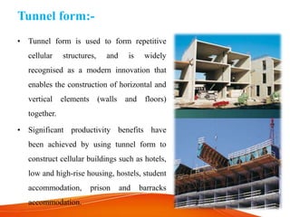 Tunnel form:-
• Tunnel form is used to form repetitive
cellular structures, and is widely
recognised as a modern innovation that
enables the construction of horizontal and
vertical elements (walls and floors)
together.
• Significant productivity benefits have
been achieved by using tunnel form to
construct cellular buildings such as hotels,
low and high-rise housing, hostels, student
accommodation, prison and barracks
accommodation.
 