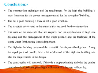 Conclusion:-
 The construction technique and the requirement for the high rise building is
most important for the proper management and for the strength of building.
 It is not a good building if there is not a good structure.
 The structure correspond to the material that are used for the construction
 The uses of the materials that are required for the construction of high rise
building and the management of the waste product and the treatment of the
waste water for the reuse is most important.
 The high rise building possess of there specific development background. Along
the rapid grow of people, there a lot of demand of the high rise building and
also the requirements in the design.
 The construction will start only if there is a proper planning and with the quality
control method. Without planning it will seems like the man without leg.
 