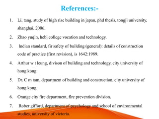 References:-
1. Li, tang, study of high rise building in japan, phd thesis, tongji university,
shanghai, 2006.
2. Zhao yuqin, hebi college vocation and technology.
3. Indian standard, fir safety of building (general): details of construction
code of practice (first revision), is 1642:1989.
4. Arthur w t leung, divison of building and technology, city university of
hong kong
5. Dr. C m tam, department of building and construction, city university of
hong kong.
6. Orange city fire department, fire prevention division.
7. Rober gifford, department of psychology and school of environmental
studies, university of victoria.
 