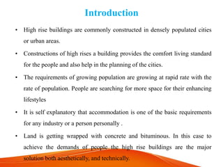 Introduction
• High rise buildings are commonly constructed in densely populated cities
or urban areas.
• Constructions of high rises a building provides the comfort living standard
for the people and also help in the planning of the cities.
• The requirements of growing population are growing at rapid rate with the
rate of population. People are searching for more space for their enhancing
lifestyles
• It is self explanatory that accommodation is one of the basic requirements
for any industry or a person personally .
• Land is getting wrapped with concrete and bituminous. In this case to
achieve the demands of people the high rise buildings are the major
solution both aesthetically, and technically.
 