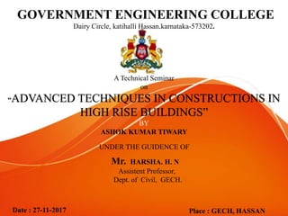 GOVERNMENT ENGINEERING COLLEGE
Dairy Circle, katihalli Hassan,karnataka-573202.
A Technical Seminar
on
“ADVANCED TECHNIQUES IN CONSTRUCTIONS IN
HIGH RISE BUILDINGS”
BY
ASHOK KUMAR TIWARY
Date : 27-11-2017 Place : GECH, HASSAN
UNDER THE GUIDENCE OF
Mr. HARSHA. H. N
Assistent Professor,
Dept. of Civil, GECH.
 