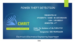 POWER THEFT DETECTION
PRESENTED BY
STUDENT’S NAME: BK GOVARDHAN
USN: 1CR19EE017
SEMESTER: 6TH
Electrical & Electronics Engineering Department
Under the Guidance of Ms.PARVATHY
THAMPI
Designation: EEE PROFESSOR
Date
 