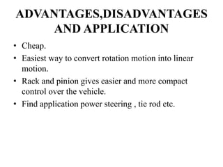 ADVANTAGES,DISADVANTAGES
AND APPLICATION
• Cheap.
• Easiest way to convert rotation motion into linear
motion.
• Rack and pinion gives easier and more compact
control over the vehicle.
• Find application power steering , tie rod etc.
 