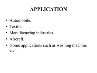 APPLICATION
• Automobile.
• Textile.
• Manufacturing industries.
• Aircraft.
• Home applications such as washing machine
etc .
 