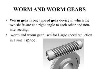 WORM AND WORM GEARS
• Worm gear is one type of gear device in which the
two shafts are at a right angle to each other and non-
intersecting.
• worm and worm gear used for Large speed reduction
in a small space.
 