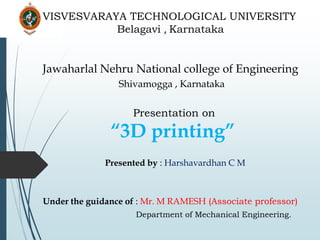 Jawaharlal Nehru National college of Engineering
Shivamogga , Karnataka
Presentation on
“3D printing”
Presented by : Harshavardhan C M
Under the guidance of : Mr. M RAMESH (Associate professor)
Department of Mechanical Engineering.
VISVESVARAYA TECHNOLOGICAL UNIVERSITY
Belagavi , Karnataka
 