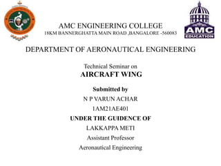 AMC ENGINEERING COLLEGE
18KM BANNERGHATTA MAIN ROAD ,BANGALORE -560083
DEPARTMENT OF AERONAUTICAL ENGINEERING
Technical Seminar on
AIRCRAFT WING
Submitted by
N P VARUN ACHAR
1AM21AE401
UNDER THE GUIDENCE OF
LAKKAPPA METI
Assistant Professor
Aeronautical Engineering
 