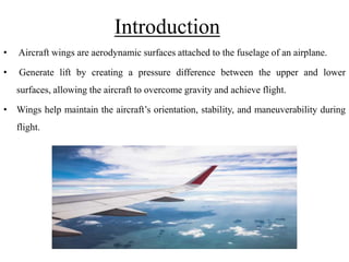 Introduction
• Aircraft wings are aerodynamic surfaces attached to the fuselage of an airplane.
• Generate lift by creating a pressure difference between the upper and lower
surfaces, allowing the aircraft to overcome gravity and achieve flight.
• Wings help maintain the aircraft’s orientation, stability, and maneuverability during
flight.
 