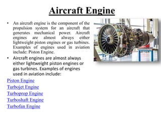Aircraft Engine
• An aircraft engine is the component of the
propulsion system for an aircraft that
generates mechanical power. Aircraft
engines are almost always either
lightweight piston engines or gas turbines.
Examples of engines used in aviation
include: Piston Engine.
• Aircraft engines are almost always
either lightweight piston engines or
gas turbines. Examples of engines
used in aviation include:
Piston Engine
Turbojet Engine
Turboprop Engine
Turboshaft Engine
Turbofan Engine
 