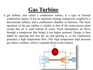 Gas Turbine
A gas turbine, also called a combustion turbine, is a type of internal
combustion engine. It has an upstream rotating compressor coupled to a
downstream turbine, and a combustion chamber in between. The basic
operation of the gas turbine is similar to that of the steam power plant
except that air is used instead of water. Fresh atmospheric air flows
through a compressor that brings it too higher pressure. Energy is then
added by spraying fuel into the air and igniting it, so the combustion
generates a high temperature flow. This high temperature high pressure
gas enters a turbine, where it expands down to the exhaust
 