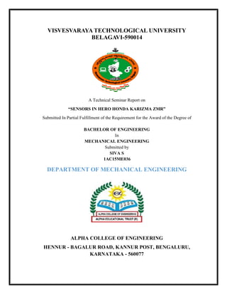 VISVESVARAYA TECHNOLOGICAL UNIVERSITY
BELAGAVI-590014
A Technical Seminar Report on
“SENSORS IN HERO HONDA KARIZMA ZMR”
Submitted In Partial Fulfillment of the Requirement for the Award of the Degree of
BACHELOR OF ENGINEERING
In
MECHANICAL ENGINEERING
Submitted by
SIVA S
1AC15ME036
DEPARTMENT OF MECHANICAL ENGINEERING
ALPHA COLLEGE OF ENGINEERING
HENNUR - BAGALUR ROAD, KANNUR POST, BENGALURU,
KARNATAKA - 560077
 