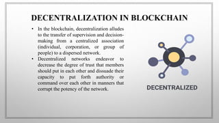 DECENTRALIZATION IN BLOCKCHAIN
• In the blockchain, decentralization alludes
to the transfer of supervision and decision-
making from a centralized association
(individual, corporation, or group of
people) to a dispersed network.
• Decentralized networks endeavor to
decrease the degree of trust that members
should put in each other and dissuade their
capacity to put forth authority or
command over each other in manners that
corrupt the potency of the network.
 