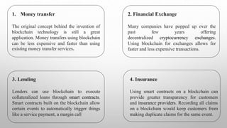 1. Money transfer
The original concept behind the invention of
blockchain technology is still a great
application. Money transfers using blockchain
can be less expensive and faster than using
existing money transfer services.
2. Financial Exchange
Many companies have popped up over the
past few years offering
decentralized cryptocurrency exchanges.
Using blockchain for exchanges allows for
faster and less expensive transactions.
3. Lending
Lenders can use blockchain to execute
collateralized loans through smart contracts.
Smart contracts built on the blockchain allow
certain events to automatically trigger things
like a service payment, a margin call
4. Insurance
Using smart contracts on a blockchain can
provide greater transparency for customers
and insurance providers. Recording all claims
on a blockchain would keep customers from
making duplicate claims for the same event.
 