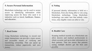 5. Secure Personal Information
Blockchain technology can be used to secure
access to identifying information while
improving access for those who need it in
industries such as travel, healthcare, finance,
and education..
6. Voting
If personal identity information is held on a
blockchain, from also being able to vote using
blockchain technology. Using blockchain
technology can make sure that nobody votes
twice, only eligible voters are able to vote.
7. Real Estate
Using blockchain technology to record real
estate transactions can provide a more secure
and accessible means of verifying and
transferring ownership. That can speed up
transactions, reduce paperwork, and save
money.
8. Health Care
Keeping medical records on a blockchain can
allow doctors and medical professionals to
obtain accurate and up-to-date information on
their patients. That can ensure that patients
seeing multiple doctors get the best care
possible
 