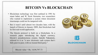 BITCOIN Vs BLOCKCHAIN
• Blockchain technology was first outlined in 1991 by
stuart haber and W. Scott Stornetta, two researchers
who wanted to implement a system where document
timestamps could not be tampered with.
• But it wasn’t until almost two decades later, with the
launch of bitcoin in January 2009, that blockchain had
its first real-world application.
• The bitcoin protocol is built on a blockchain. In a
research paper introducing the digital currency,
bitcoin’s pseudonymous creator, Satoshi Nakamoto,
referred to it as “a new electronic cash system that’s
fully peer-to-peer, with no trusted third party.”
Bitcoin value = Rs. 14,94,797.73
 