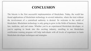 CONCLUSION
The bitcoin is the first successful implementation of blockchain. Today, the world has
found applications of blockchain technology in several industries, where the trust without
the involvement of a centralized authority is desired. So welcome to the world of
blockchain. Blockchain technology is only going to grow in the fields of business, finance,
law, medicine, and real estate. Whether you’re an experienced blockchain developer, or
you’re aspiring to break into this exciting industry, enrolling in our blockchain
certification training program will help individuals with all levels of experience to learn
blockchain developer techniques and strategies.
 