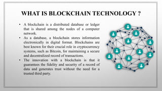 WHAT IS BLOCKCHAIN TECHNOLOGY ?
• A blockchain is a distributed database or ledger
that is shared among the nodes of a computer
network.
• As a database, a blockchain stores information
electronically in digital format. Blockchains are
best known for their crucial role in cryptocurrency
systems, such as Bitcoin, for maintaining a secure
and decentralized record of transactions.
• The innovation with a blockchain is that it
guarantees the fidelity and security of a record of
data and generates trust without the need for a
trusted third party.
 