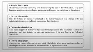 1. Public Blockchain
These blockchains are completely open to following the idea of decentralization. They don’t
have any restrictions, anyone having a computer and internet can participate in the network.
2. Private Blockchain
These blockchains are not as decentralized as the public blockchain only selected nodes can
participate in the process, making it more secure than the others.
3. Consortium Blockchain
It is a creative approach that solves the needs of the organization. This blockchain validates the
transaction and also initiates or receives transactions. It is also known as Federated
Blockchain.
4. Hybrid Blockchain
It is the mixed content of the private and public blockchain, where some part is controlled by
some organization and other makes are made visible as a public blockchain.
 