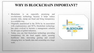 • Blockchain is an especially promising and
revolutionary technology because it helps reduce
security risks, stamp out fraud and bring transparency
in a scalable way.
• Originally popularized in the 2010s by its association
with cryptocurrency and NFTs, blockchain technology
has since evolved to become a management solution
for all types of global industries.
• Today, you can find blockchain technology providing
transparency for the food supply chain, securing
healthcare data, innovating gaming and overall
changing how we handle data and ownership on a large
scale.
WHY IS BLOCKCHAIN IMPORTANT?
 