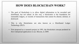 HOW DOES BLOCKCHAIN WORK?
• The goal of blockchain is to allow digital information to be recorded and
distributed, but not edited. In this way, a blockchain is the foundation for
immutable ledgers, or records of transactions that cannot be altered, deleted, or
destroyed.
• This is why blockchains are also known as a Distributed Ledger
Technology (DLT).
• First proposed as a research project in 1991, the blockchain concept predated its
first widespread application in use: Bitcoin, in 2009.
 