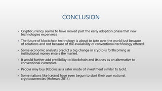 CONCLUSION
• Cryptocurrency seems to have moved past the early adoption phase that new
technologies experience
• The future of blockchain technology is about to take over the world just because
of solutions and not because of the availability of conventional technology offered.
• Some economic analysts predict a big change in crypto is forthcoming as
institutional money enters the market.
• It would further add credibility to blockchain and its uses as an alternative to
conventional currencies.
• People may buy Bitcoins as a safer mode of investment similar to Gold.
• Some nations like Iceland have even begun to start their own national
cryptocurrencies (Hofman, 2014)
 