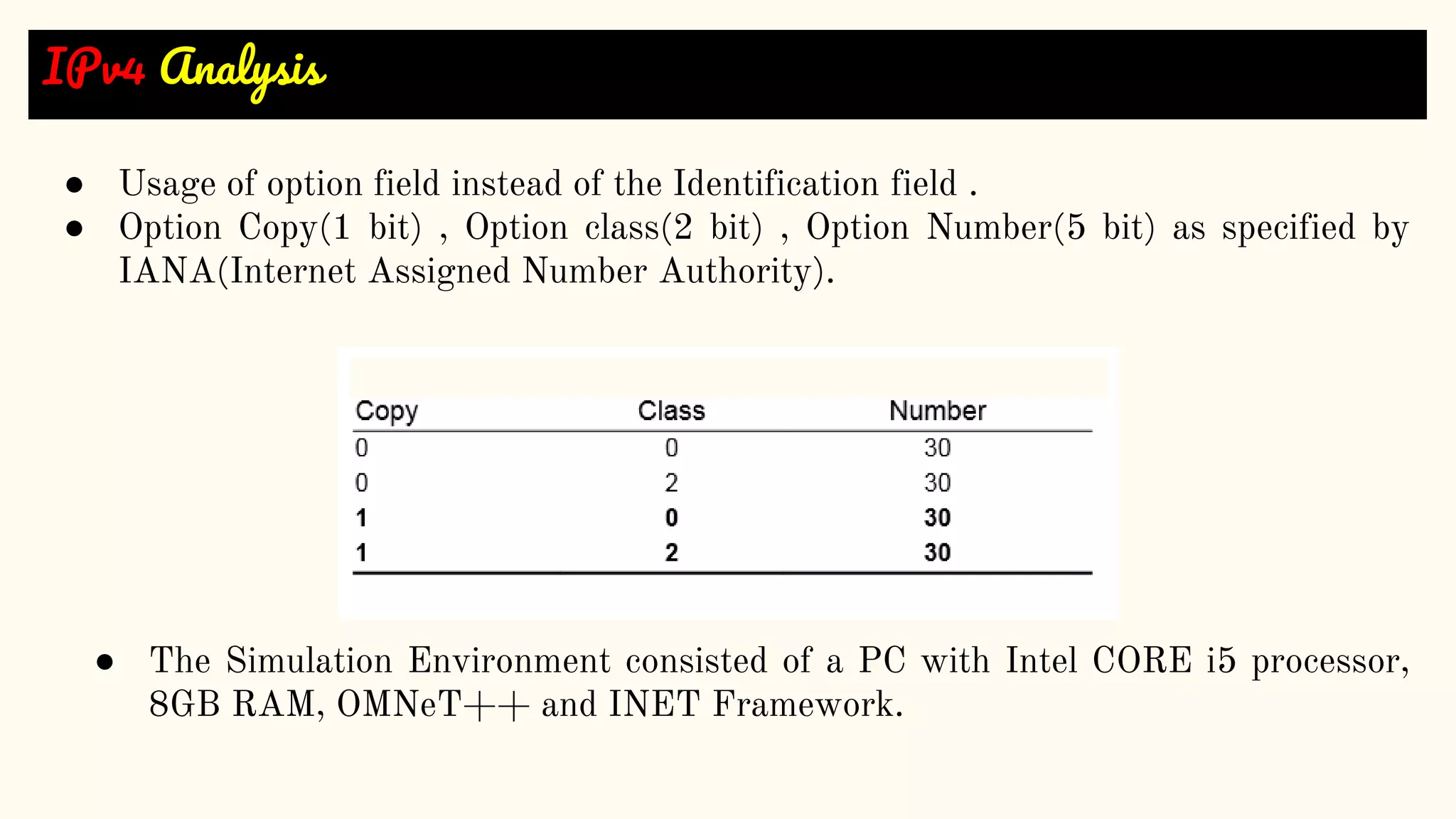 IPv4 Analysis
● Usage of option field instead of the Identification field .
● Option Copy(1 bit) , Option class(2 bit) , Option Number(5 bit) as specified by
IANA(Internet Assigned Number Authority).
● The Simulation Environment consisted of a PC with Intel CORE i5 processor,
8GB RAM, OMNeT++ and INET Framework.
 