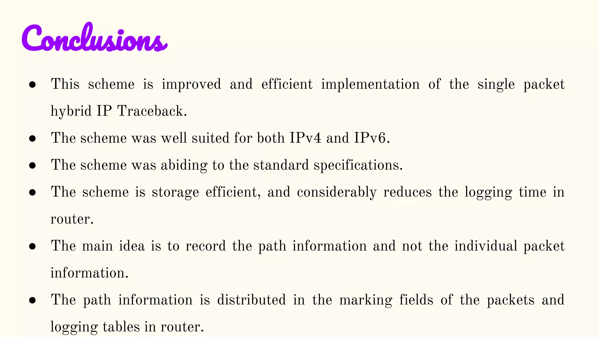 Conclusions
● This scheme is improved and efficient implementation of the single packet
hybrid IP Traceback.
● The scheme was well suited for both IPv4 and IPv6.
● The scheme was abiding to the standard specifications.
● The scheme is storage efficient, and considerably reduces the logging time in
router.
● The main idea is to record the path information and not the individual packet
information.
● The path information is distributed in the marking fields of the packets and
logging tables in router.
 