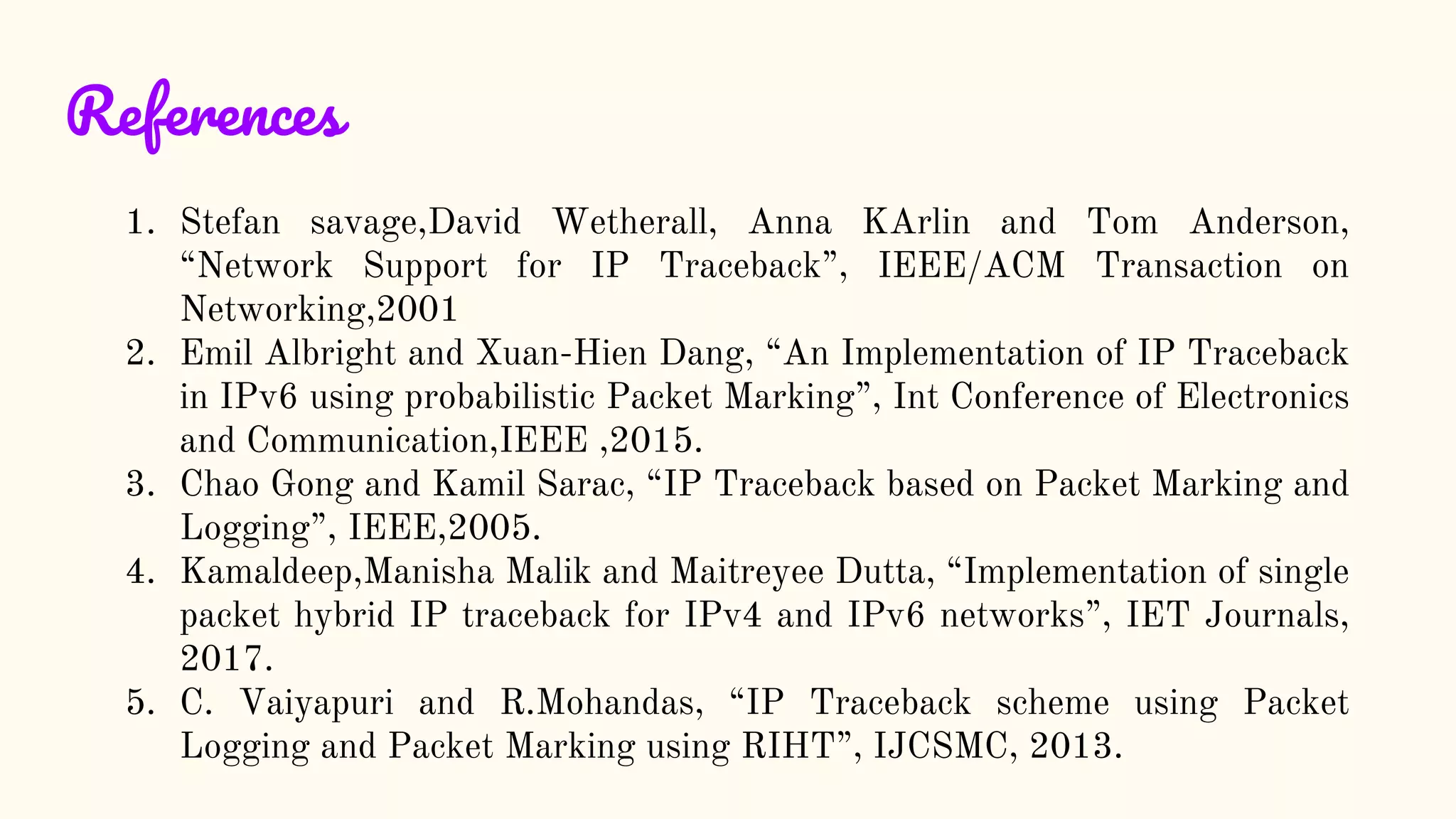 References
1. Stefan savage,David Wetherall, Anna KArlin and Tom Anderson,
“Network Support for IP Traceback”, IEEE/ACM Transaction on
Networking,2001
2. Emil Albright and Xuan-Hien Dang, “An Implementation of IP Traceback
in IPv6 using probabilistic Packet Marking”, Int Conference of Electronics
and Communication,IEEE ,2015.
3. Chao Gong and Kamil Sarac, “IP Traceback based on Packet Marking and
Logging”, IEEE,2005.
4. Kamaldeep,Manisha Malik and Maitreyee Dutta, “Implementation of single
packet hybrid IP traceback for IPv4 and IPv6 networks”, IET Journals,
2017.
5. C. Vaiyapuri and R.Mohandas, “IP Traceback scheme using Packet
Logging and Packet Marking using RIHT”, IJCSMC, 2013.
 
