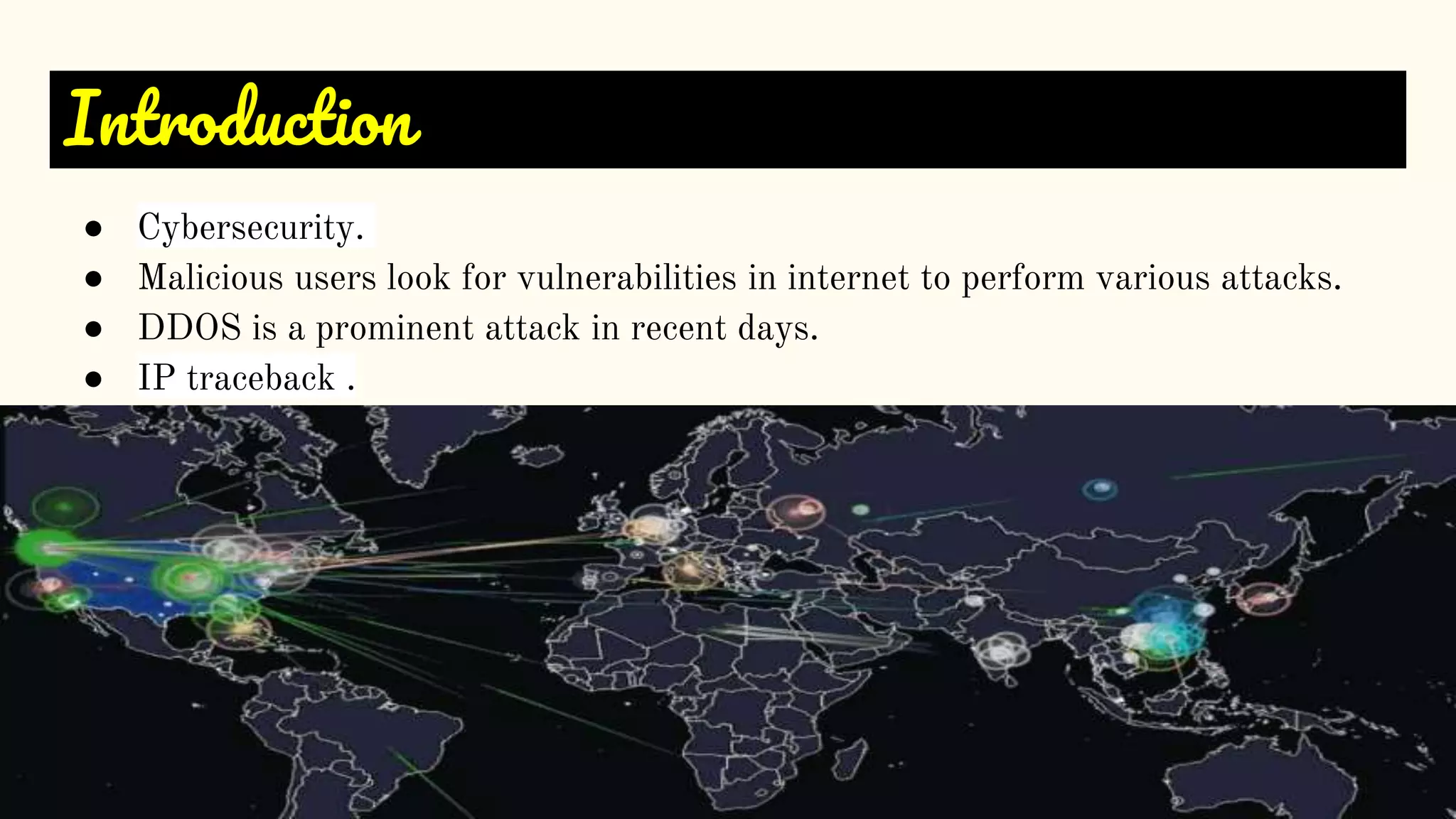 Introduction
● Cybersecurity.
● Malicious users look for vulnerabilities in internet to perform various attacks.
● DDOS is a prominent attack in recent days.
● IP traceback .
 