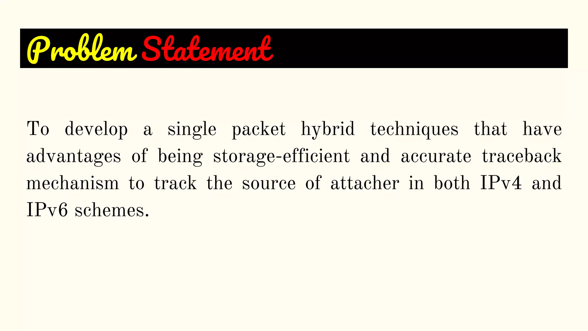 Problem Statement
To develop a single packet hybrid techniques that have
advantages of being storage-efficient and accurate traceback
mechanism to track the source of attacher in both IPv4 and
IPv6 schemes.
 