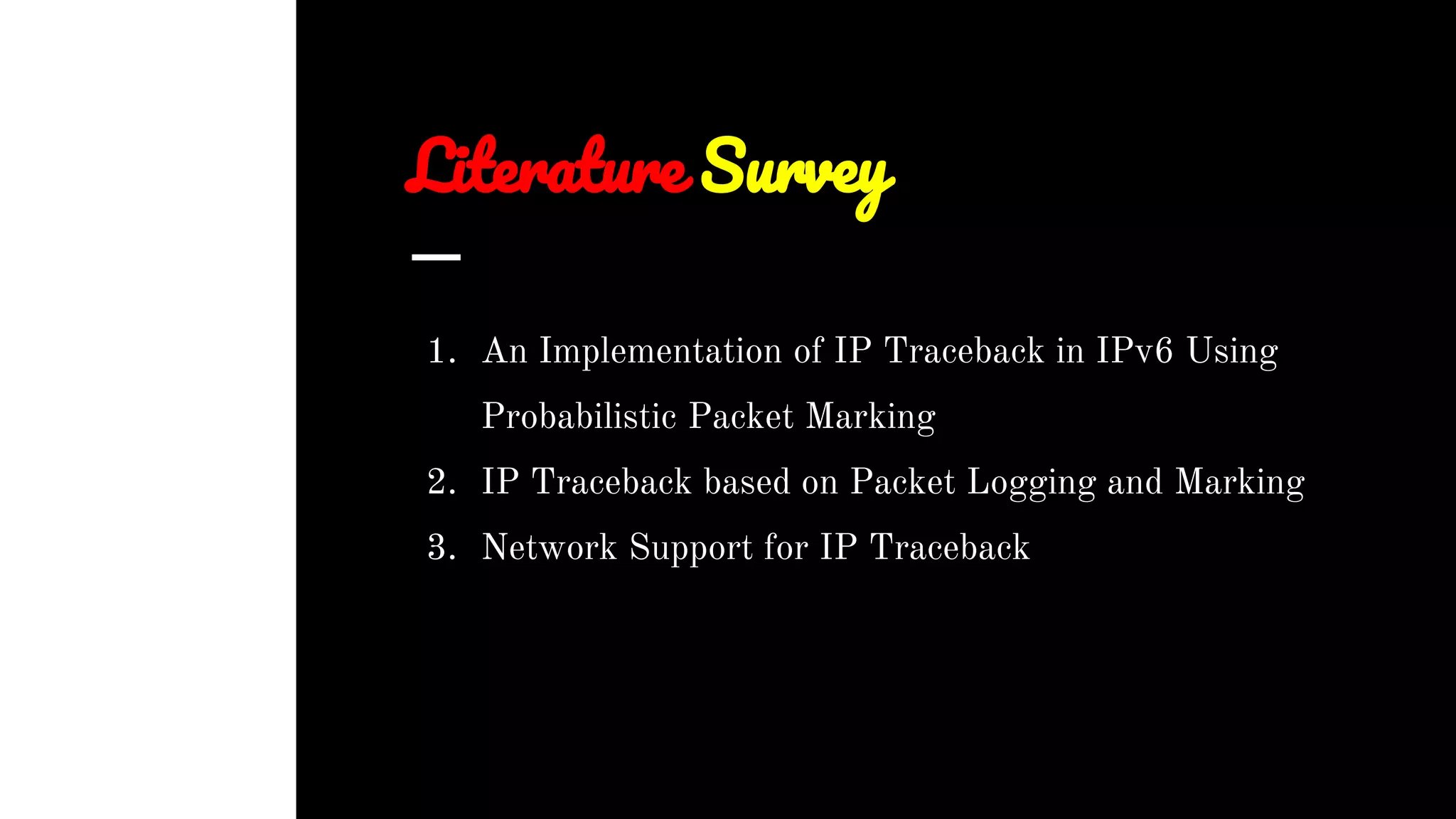 Literature Survey
1. An Implementation of IP Traceback in IPv6 Using
Probabilistic Packet Marking
2. IP Traceback based on Packet Logging and Marking
3. Network Support for IP Traceback
 