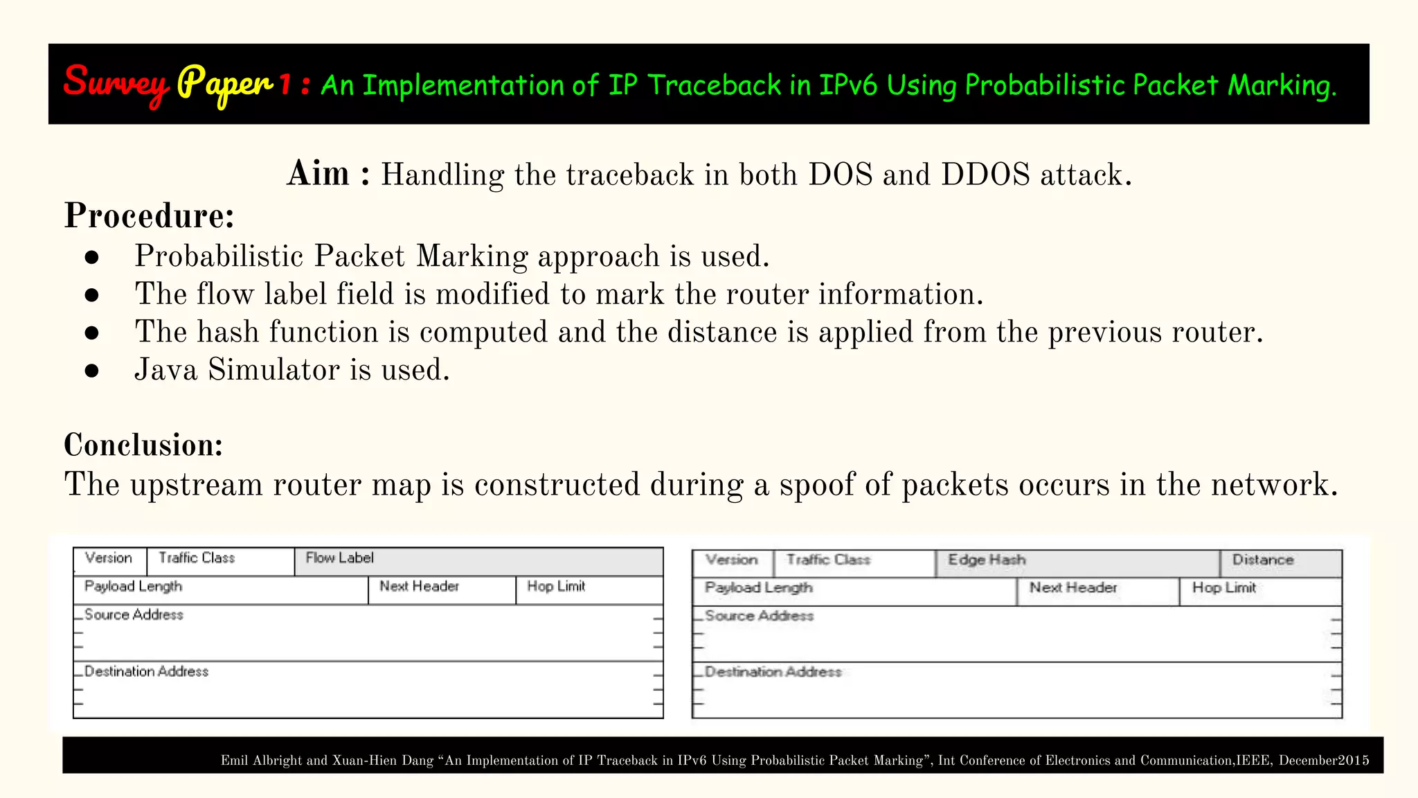 Survey Paper 1 : An Implementation of IP Traceback in IPv6 Using Probabilistic Packet Marking.
Aim : Handling the traceback in both DOS and DDOS attack.
Procedure:
● Probabilistic Packet Marking approach is used.
● The flow label field is modified to mark the router information.
● The hash function is computed and the distance is applied from the previous router.
● Java Simulator is used.
Conclusion:
The upstream router map is constructed during a spoof of packets occurs in the network.
Emil Albright and Xuan-Hien Dang “An Implementation of IP Traceback in IPv6 Using Probabilistic Packet Marking”, Int Conference of Electronics and Communication,IEEE, December2015
 