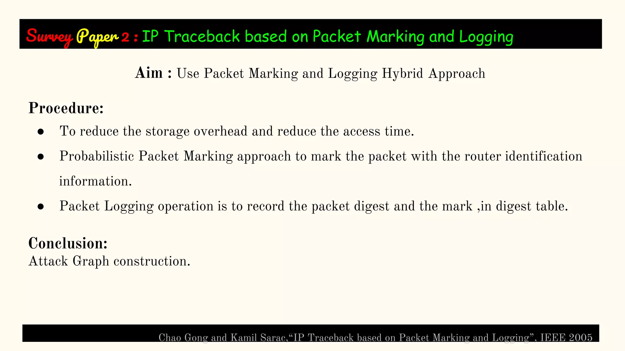 Survey Paper 2 : IP Traceback based on Packet Marking and Logging
Chao Gong and Kamil Sarac,“IP Traceback based on Packet Marking and Logging”, IEEE 2005
Aim : Use Packet Marking and Logging Hybrid Approach
Procedure:
● To reduce the storage overhead and reduce the access time.
● Probabilistic Packet Marking approach to mark the packet with the router identification
information.
● Packet Logging operation is to record the packet digest and the mark ,in digest table.
Conclusion:
Attack Graph construction.
 