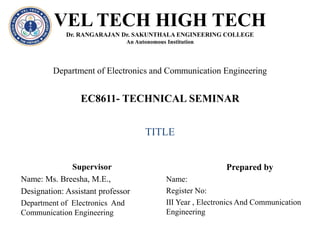 VEL TECH HIGH TECH
Dr. RANGARAJAN Dr. SAKUNTHALA ENGINEERING COLLEGE
An Autonomous Institution
EC8611- TECHNICAL SEMINAR
Department of Electronics and Communication Engineering
Supervisor
Name: Ms. Breesha, M.E.,
Designation: Assistant professor
Department of Electronics And
Communication Engineering
Prepared by
Name:
Register No:
Ⅲ Year , Electronics And Communication
Engineering
TITLE